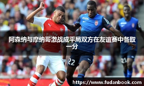 阿森纳与摩纳哥激战成平局双方在友谊赛中各取一分